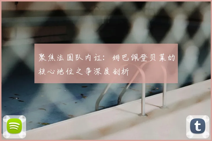 聚焦法国队内讧：姆巴佩登贝莱的核心地位之争深度剖析