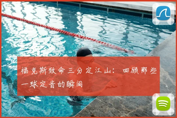 福克斯致命三分定江山：回顾那些一球定音的瞬间