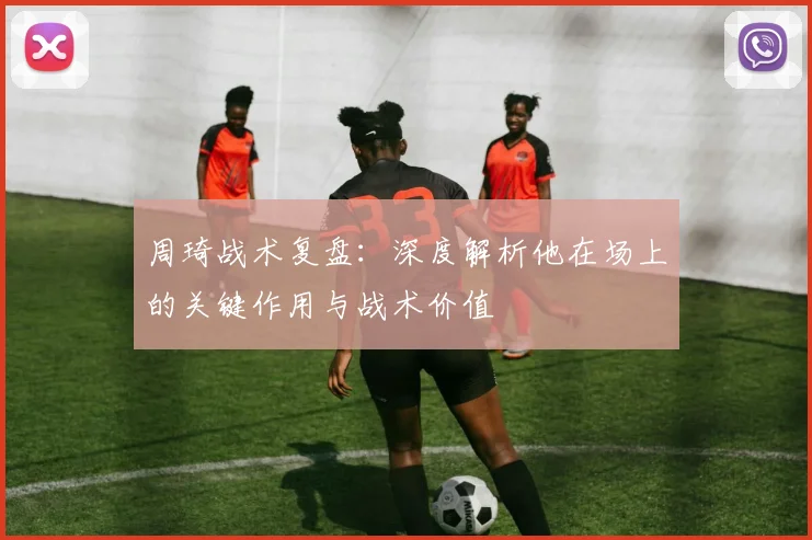 周琦战术复盘：深度解析他在场上的关键作用与战术价值