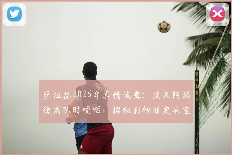 萨拉赫2026年真情流露：谈及阿诺德离队时哽咽，揭秘利物浦更衣室深厚兄弟情