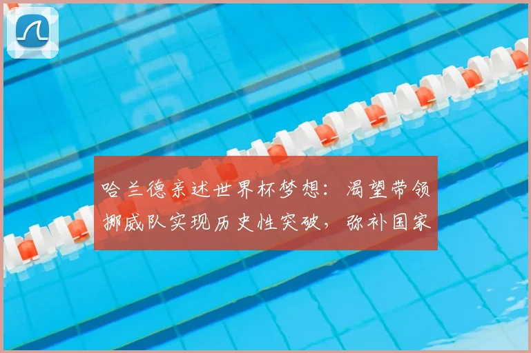 哈兰德亲述世界杯梦想：渴望带领挪威队实现历史性突破，弥补国家队大赛空白