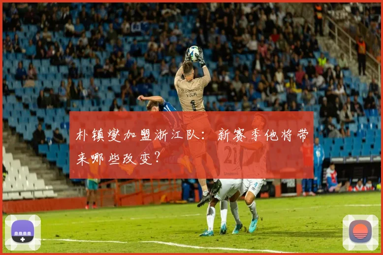 朴镇燮加盟浙江队：新赛季他将带来哪些改变？