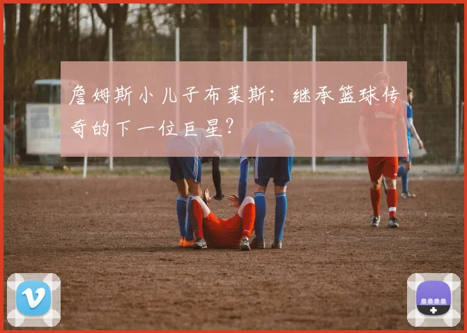 詹姆斯小儿子布莱斯：继承篮球传奇的下一位巨星？
