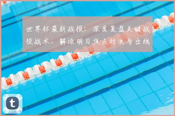世界杯最新战报：深度复盘关键战役战术，解读明日焦点对决与出线形势