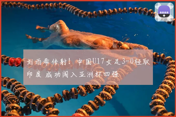 刘雨希传射！中国U17女足3-0轻取印度 成功闯入亚洲杯四强