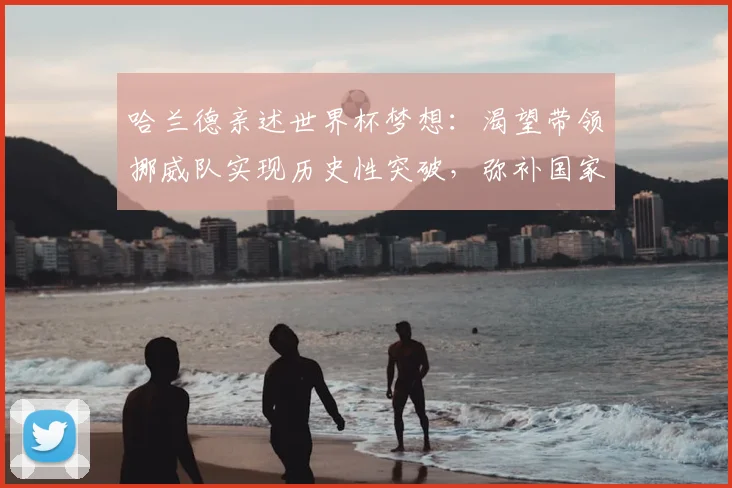 哈兰德亲述世界杯梦想：渴望带领挪威队实现历史性突破，弥补国家队大赛空白