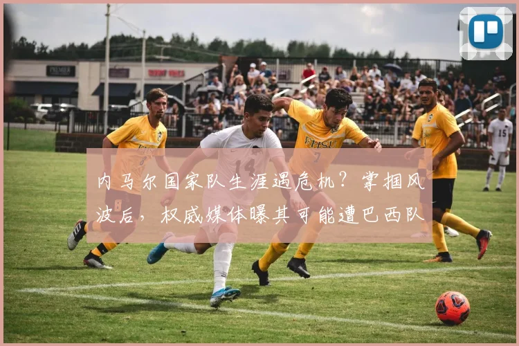 内马尔国家队生涯遇危机？掌掴风波后，权威媒体曝其可能遭巴西队弃用