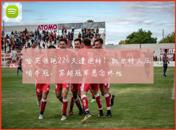 哈茨领跑226天遭逆转！凯尔特人压哨夺冠，苏超冠军悬念终结