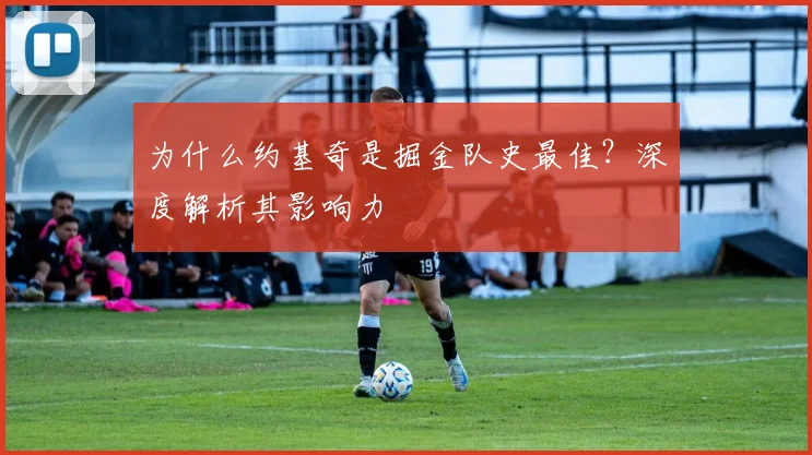 为什么约基奇是掘金队史最佳?深度解析其影响力