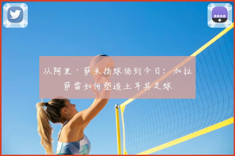 从阿里·萨米扬球场到今日：加拉塔萨雷如何塑造土耳其足球