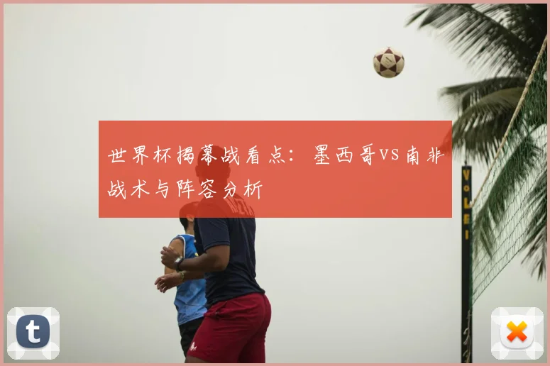 世界杯揭幕战看点：墨西哥vs南非战术与阵容分析