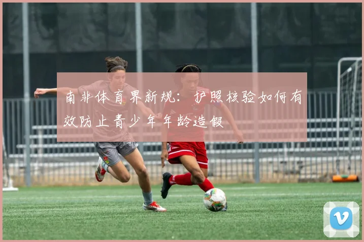 南非体育界新规：护照核验如何有效防止青少年年龄造假