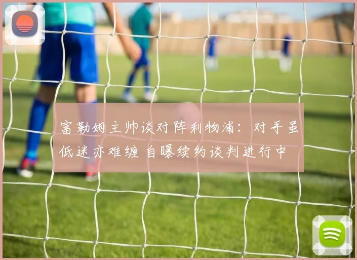 富勒姆主帅谈对阵利物浦：对手虽低迷亦难缠 自曝续约谈判进行中