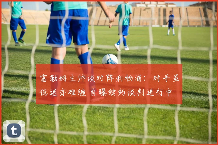 富勒姆主帅谈对阵利物浦：对手虽低迷亦难缠 自曝续约谈判进行中