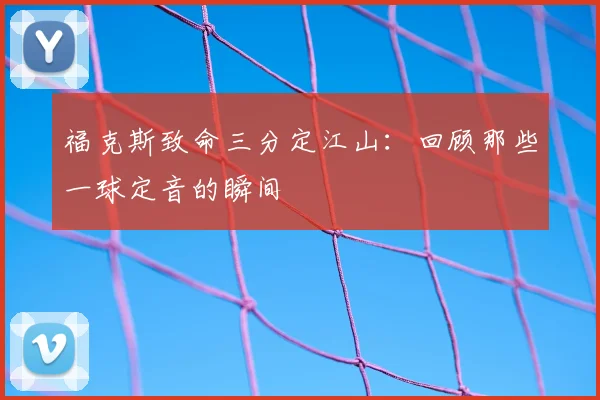 福克斯致命三分定江山：回顾那些一球定音的瞬间