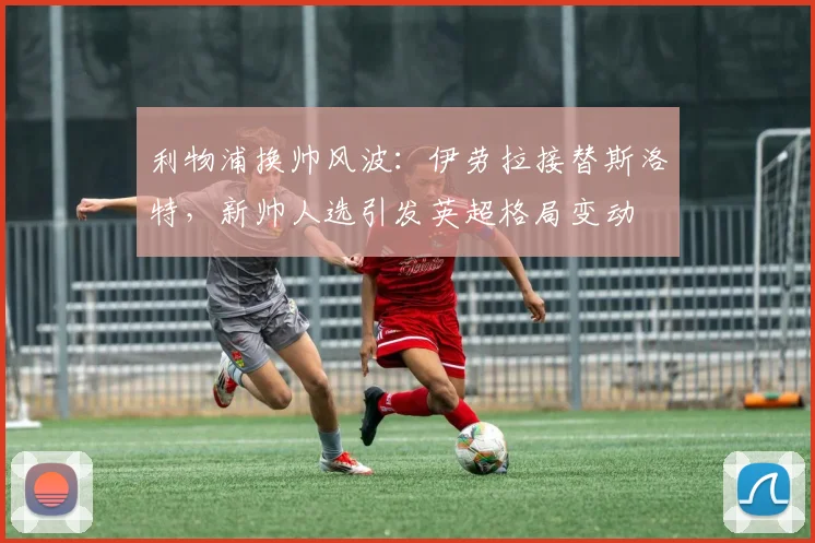 利物浦换帅风波：伊劳拉接替斯洛特，新帅人选引发英超格局变动