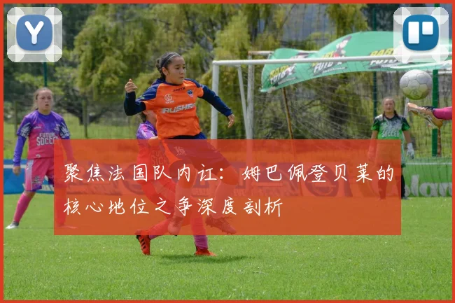 聚焦法国队内讧：姆巴佩登贝莱的核心地位之争深度剖析