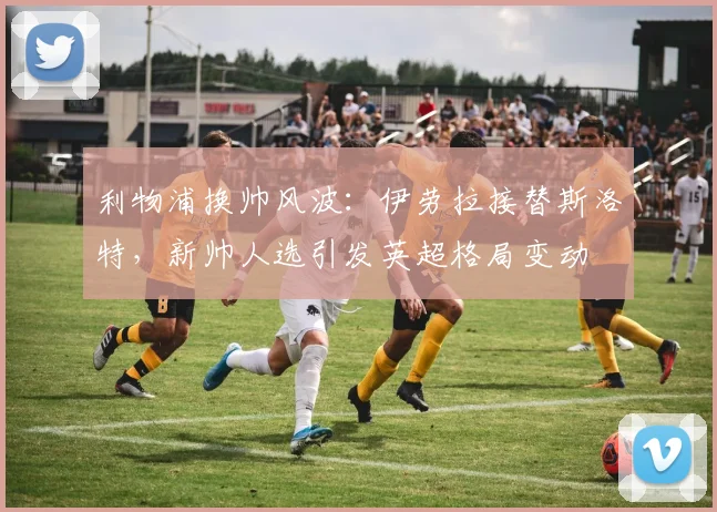 利物浦换帅风波：伊劳拉接替斯洛特，新帅人选引发英超格局变动