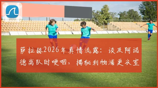 萨拉赫2026年真情流露：谈及阿诺德离队时哽咽，揭秘利物浦更衣室深厚兄弟情