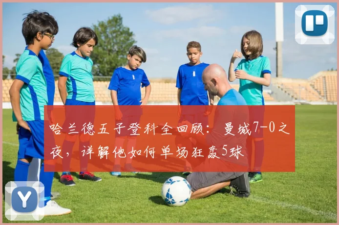 哈兰德五子登科全回顾：曼城7-0之夜，详解他如何单场狂轰5球
