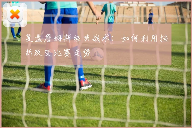 复盘詹姆斯经典战术:如何利用挡拆改变比赛走势