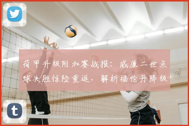 荷甲升级附加赛战报：威廉二世点球决胜惊险重返，解析福伦丹降级深层原因